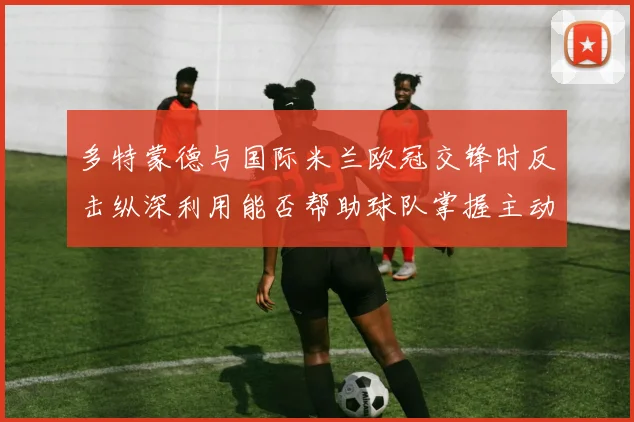 多特蒙德与国际米兰欧冠交锋时反击纵深利用能否帮助球队掌握主动