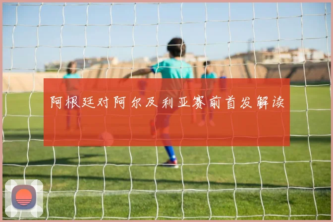 阿根廷对阿尔及利亚赛前首发解读