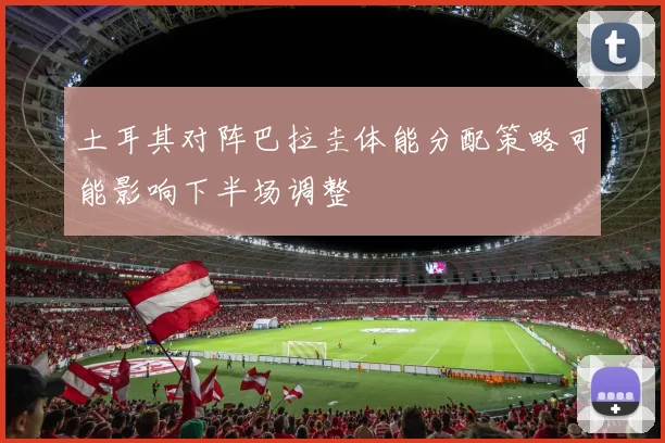 土耳其对阵巴拉圭体能分配策略可能影响下半场调整