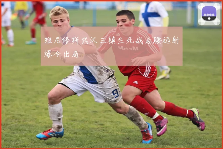 维尼修斯武汉三镇生死战后腰远射爆冷出局