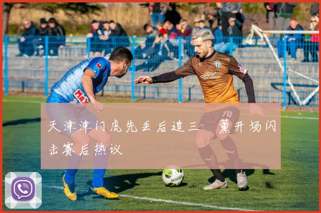 天津津门虎先丢后追三笘薰开场闪击赛后热议