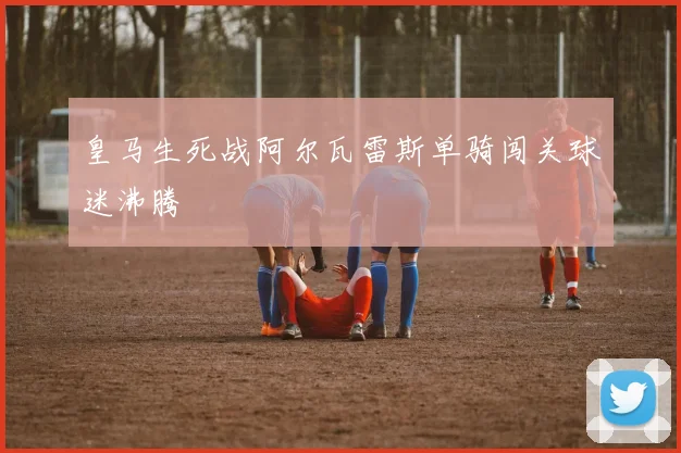 皇马生死战阿尔瓦雷斯单骑闯关球迷沸腾