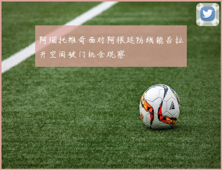 阿瑙托维奇面对阿根廷防线能否拉开空间破门机会观察