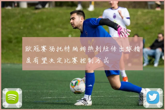 欧冠赛场托特纳姆热刺短传出球精度有望决定比赛控制方式