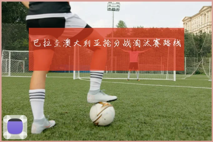 巴拉圭澳大利亚抢分战淘汰赛路线