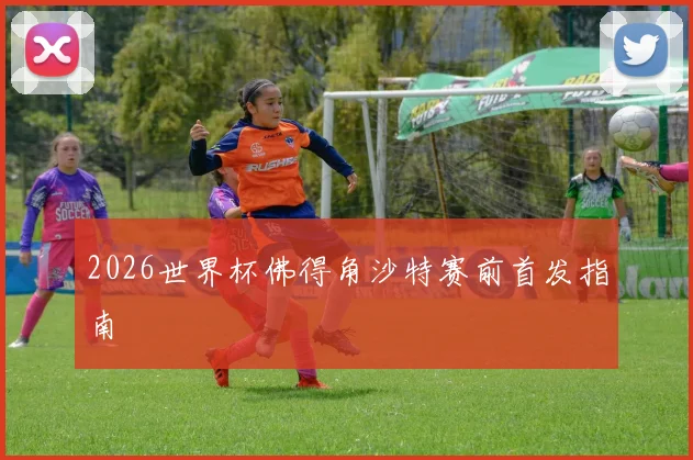 2026世界杯佛得角沙特赛前首发指南