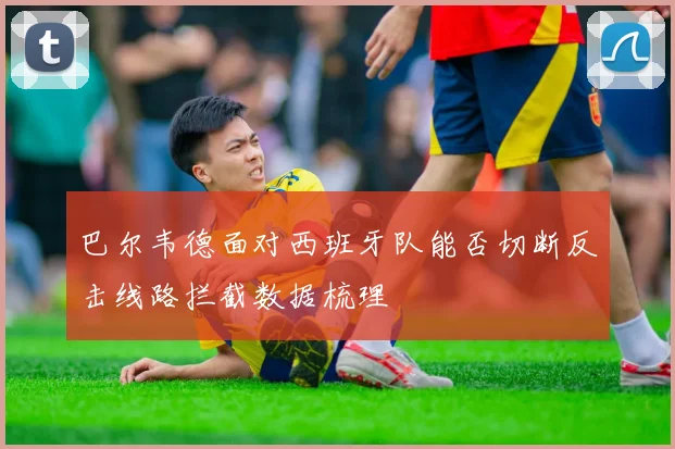 巴尔韦德面对西班牙队能否切断反击线路拦截数据梳理
