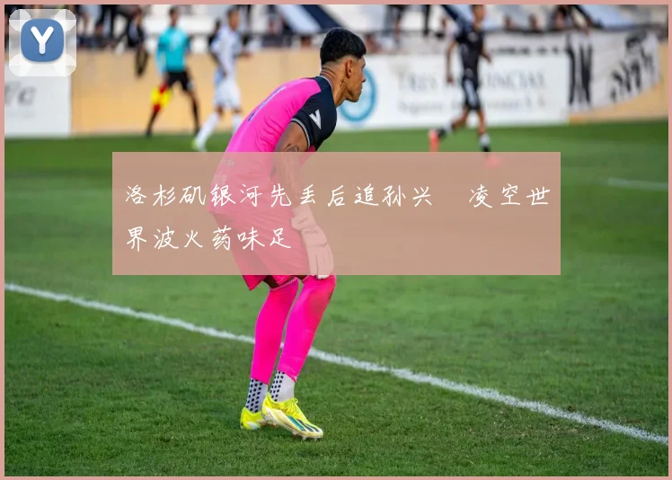 洛杉矶银河先丢后追孙兴慜凌空世界波火药味足