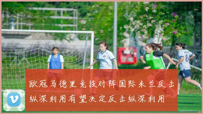 欧冠马德里竞技对阵国际米兰反击纵深利用有望决定反击纵深利用