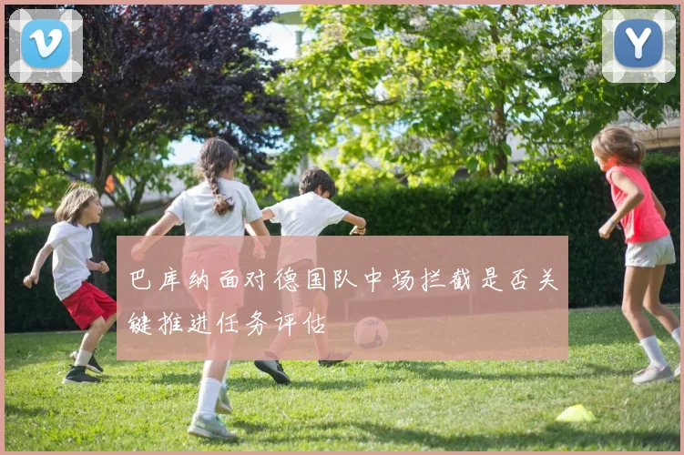 巴库纳面对德国队中场拦截是否关键推进任务评估