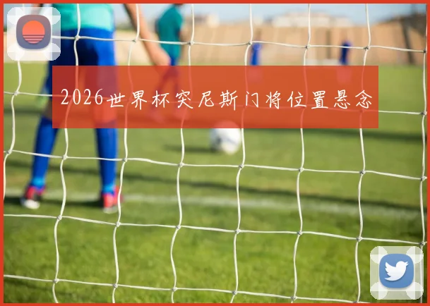 2026世界杯突尼斯门将位置悬念