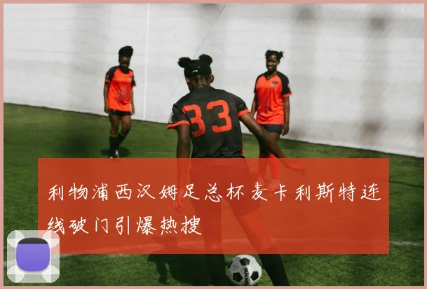 利物浦西汉姆足总杯麦卡利斯特连线破门引爆热搜