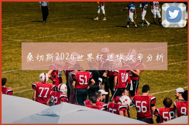 桑切斯2026世界杯进球效率分析