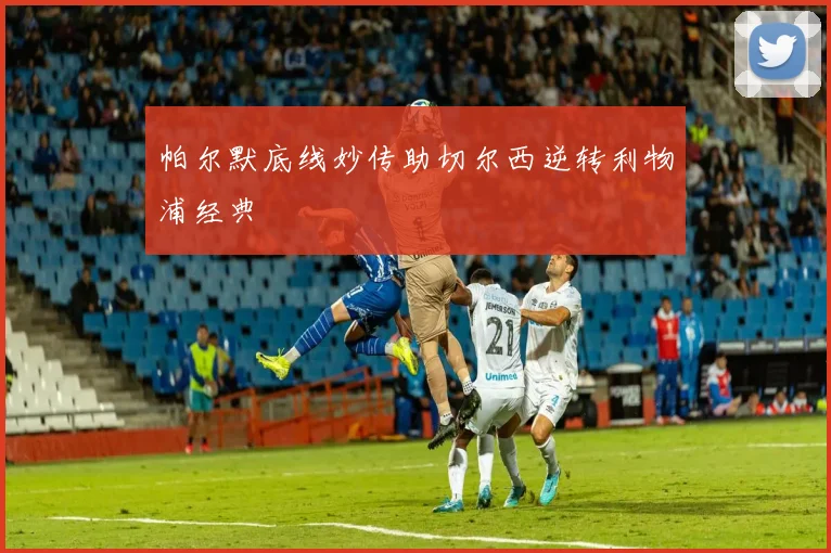 帕尔默底线妙传助切尔西逆转利物浦经典