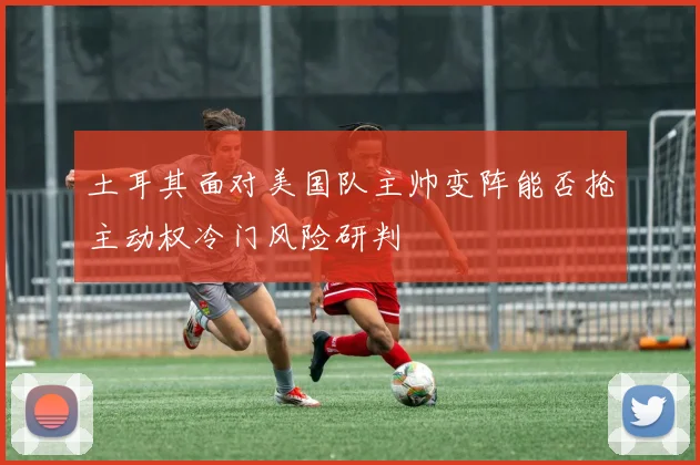土耳其面对美国队主帅变阵能否抢主动权冷门风险研判