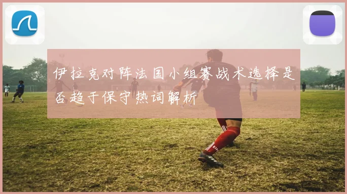 伊拉克对阵法国小组赛战术选择是否趋于保守热词解析