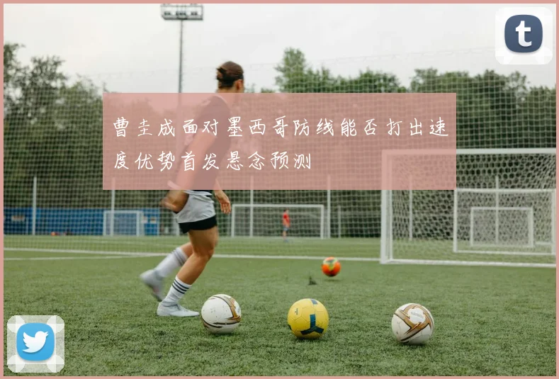 曹圭成面对墨西哥防线能否打出速度优势首发悬念预测