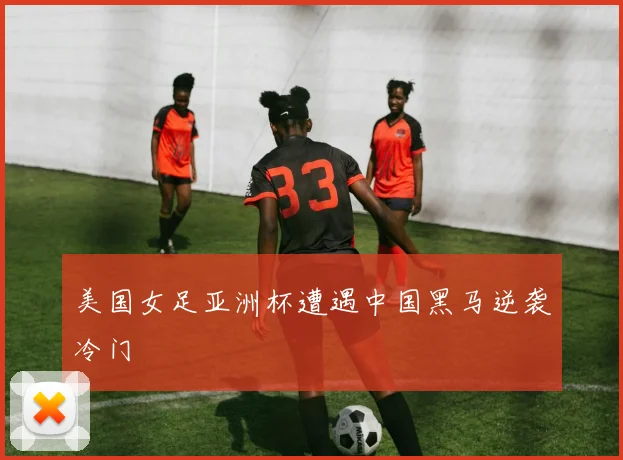 美国女足亚洲杯遭遇中国黑马逆袭冷门