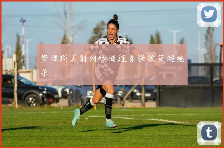 努涅斯点射利物浦连克强敌英超绝杀