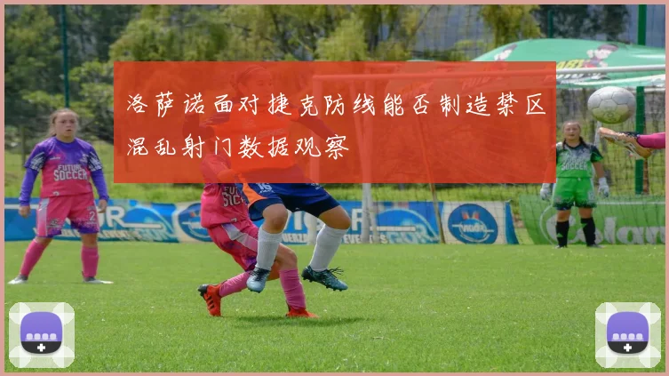 洛萨诺面对捷克防线能否制造禁区混乱射门数据观察