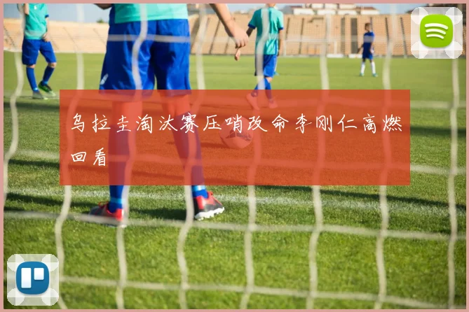 乌拉圭淘汰赛压哨改命李刚仁高燃回看