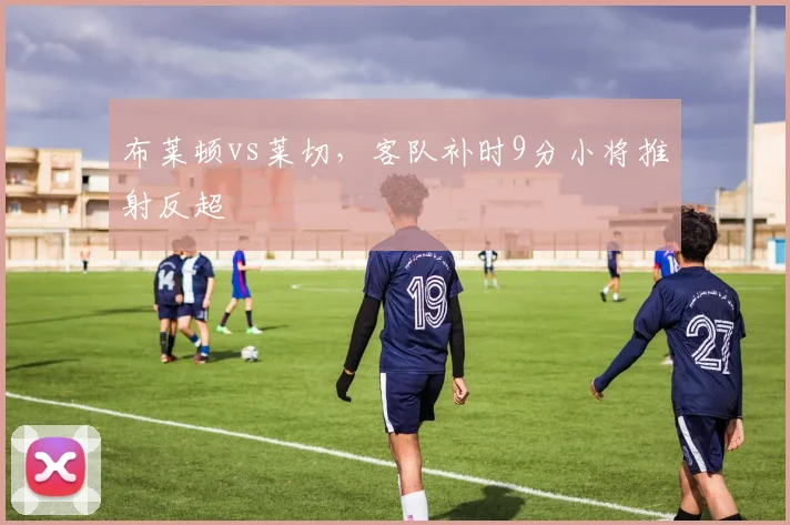 布莱顿vs莱切，客队补时9分小将推射反超