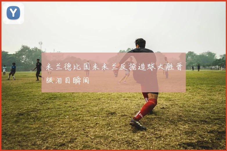 米兰德比国米米兰反抢造球大胜晋级泪目瞬间
