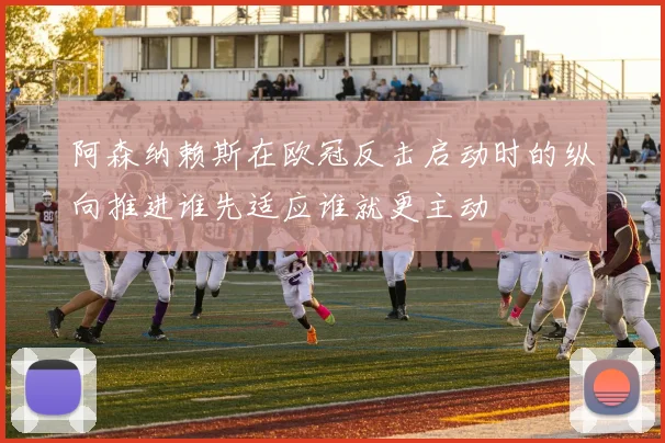 阿森纳赖斯在欧冠反击启动时的纵向推进谁先适应谁就更主动