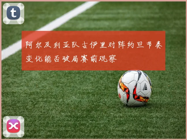 阿尔及利亚队古伊里对阵约旦节奏变化能否破局赛前观察