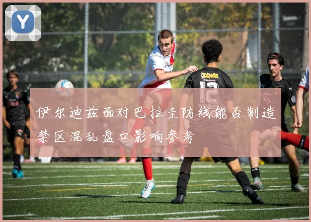 伊尔迪兹面对巴拉圭防线能否制造禁区混乱盘口影响参考