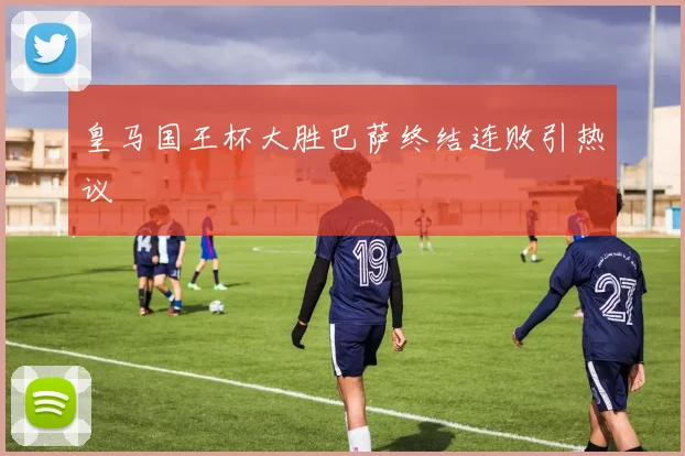 皇马国王杯大胜巴萨终结连败引热议