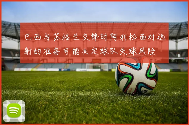 巴西与苏格兰交锋时阿利松面对远射的准备可能决定球队失球风险