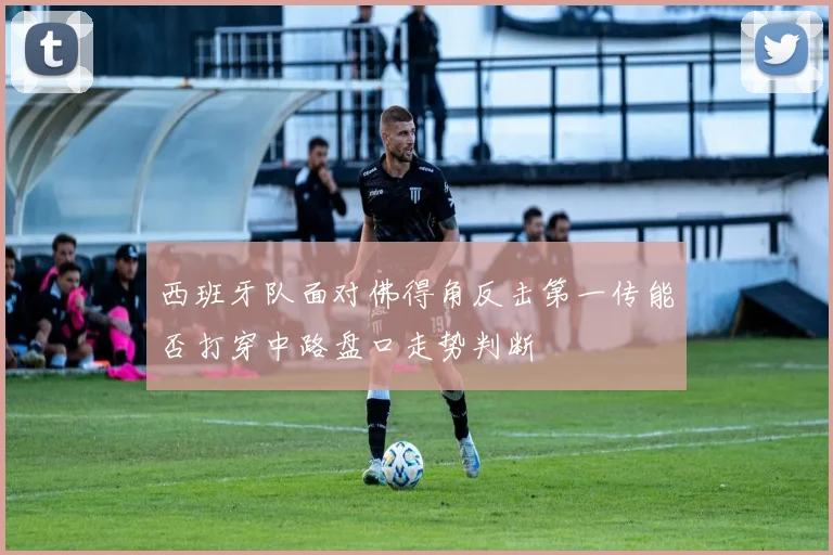西班牙队面对佛得角反击第一传能否打穿中路盘口走势判断