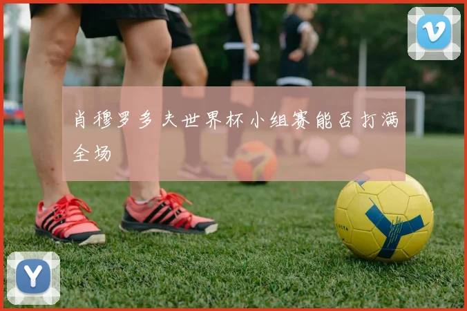 肖穆罗多夫世界杯小组赛能否打满全场
