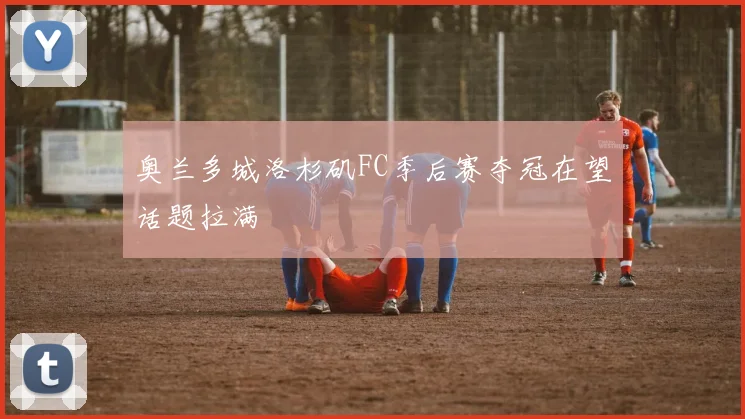 奥兰多城洛杉矶FC季后赛夺冠在望话题拉满